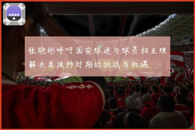 张晓彬呼吁国安球迷与球员相互理解共度换帅时期的挑战与机遇
