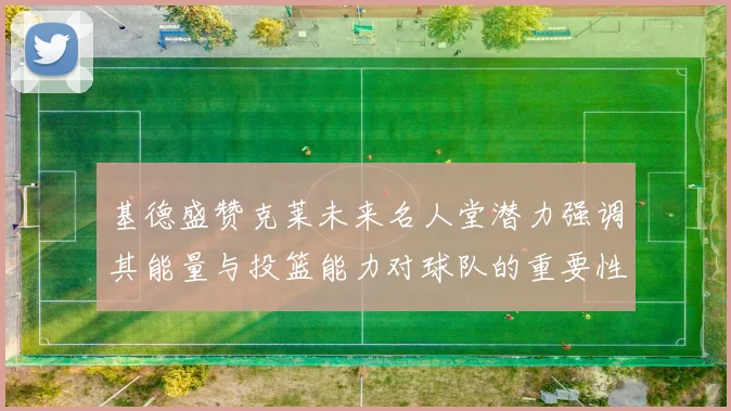 基德盛赞克莱未来名人堂潜力强调其能量与投篮能力对球队的重要性