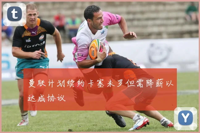 曼联计划续约卡塞米罗但需降薪以达成协议