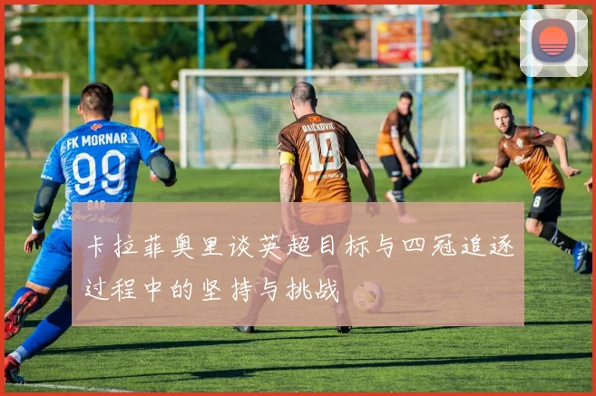 卡拉菲奥里谈英超目标与四冠追逐过程中的坚持与挑战
