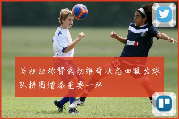 马祖拉称赞武切维奇状态回暖为球队拼图增添重要一环