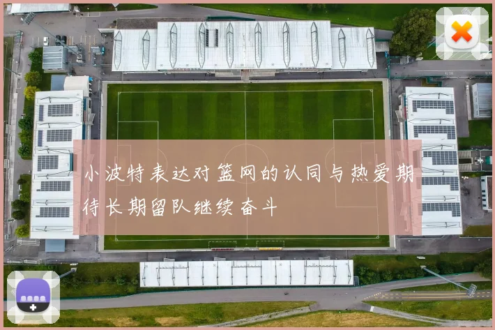 小波特表达对篮网的认同与热爱期待长期留队继续奋斗