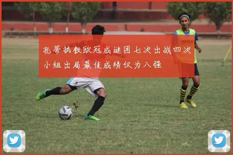 孔蒂执教欧冠成谜团七次出战四次小组出局最佳成绩仅为八强