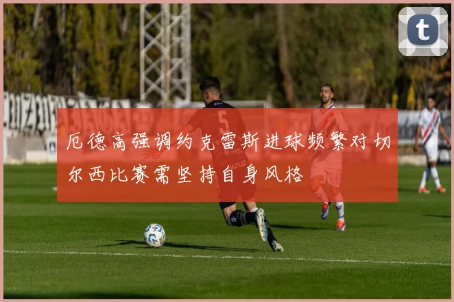 厄德高强调约克雷斯进球频繁对切尔西比赛需坚持自身风格