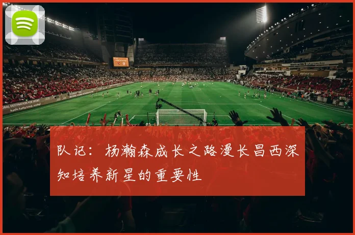 队记：杨瀚森成长之路漫长昌西深知培养新星的重要性