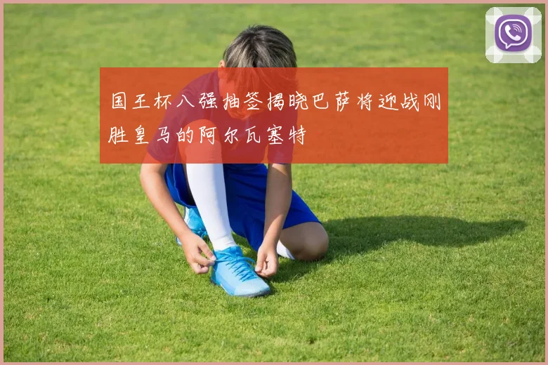 国王杯八强抽签揭晓巴萨将迎战刚胜皇马的阿尔瓦塞特
