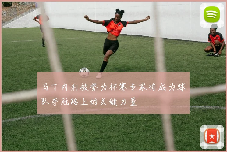马丁内利被誉为杯赛专家将成为球队夺冠路上的关键力量