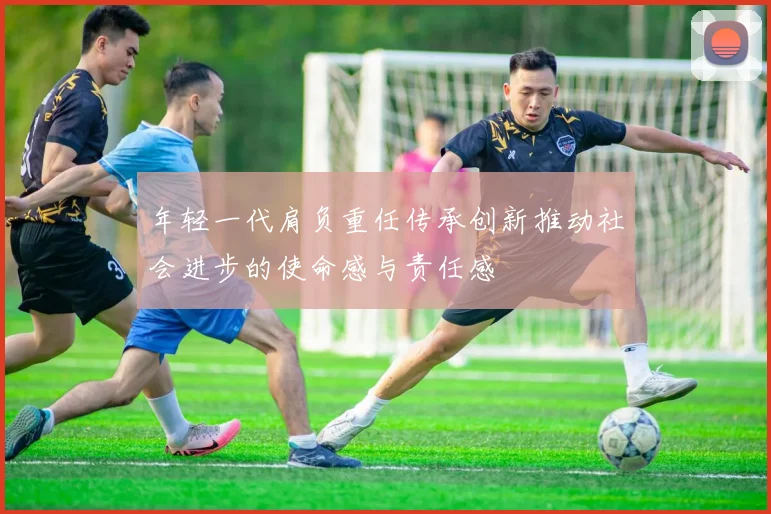 年轻一代肩负重任传承创新推动社会进步的使命感与责任感