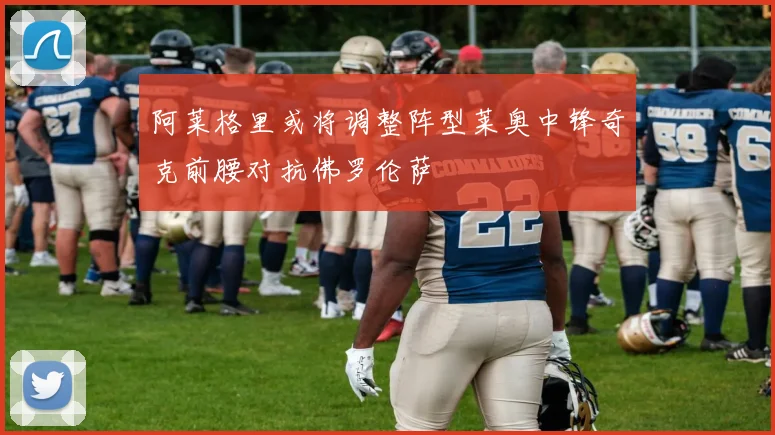 阿莱格里或将调整阵型莱奥中锋奇克前腰对抗佛罗伦萨