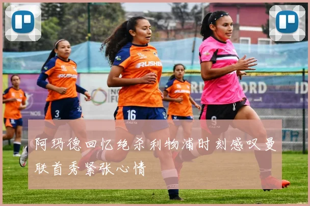 阿玛德回忆绝杀利物浦时刻感叹曼联首秀紧张心情