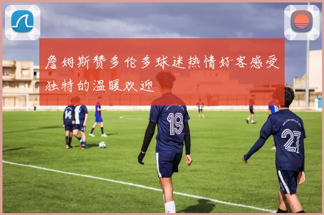 詹姆斯赞多伦多球迷热情好客感受独特的温暖欢迎