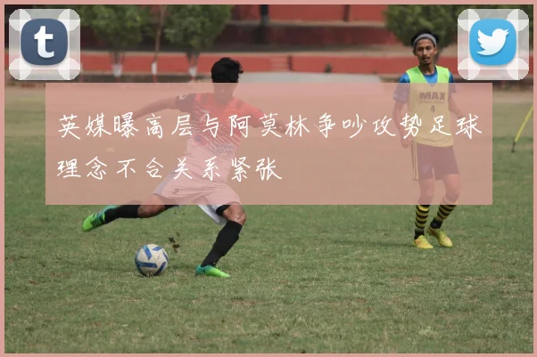 英媒曝高层与阿莫林争吵攻势足球理念不合关系紧张