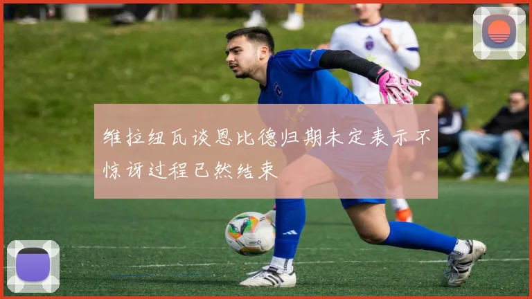 维拉纽瓦谈恩比德归期未定表示不惊讶过程已然结束