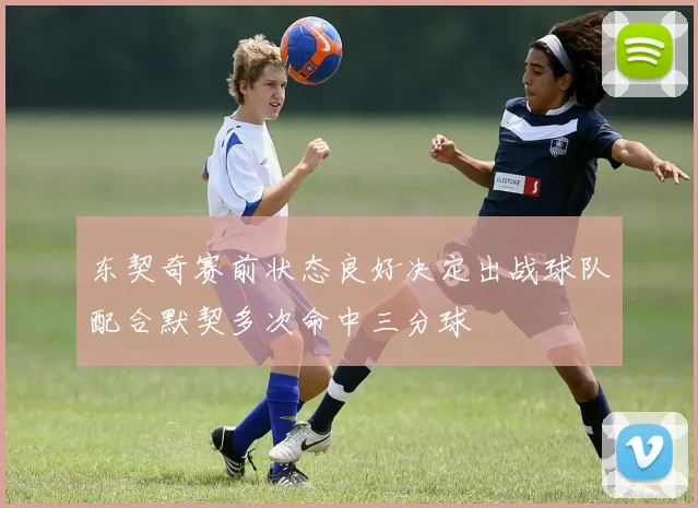 东契奇赛前状态良好决定出战球队配合默契多次命中三分球