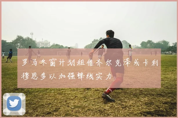 罗马冬窗计划租借齐尔克泽或卡利穆恩多以加强锋线实力