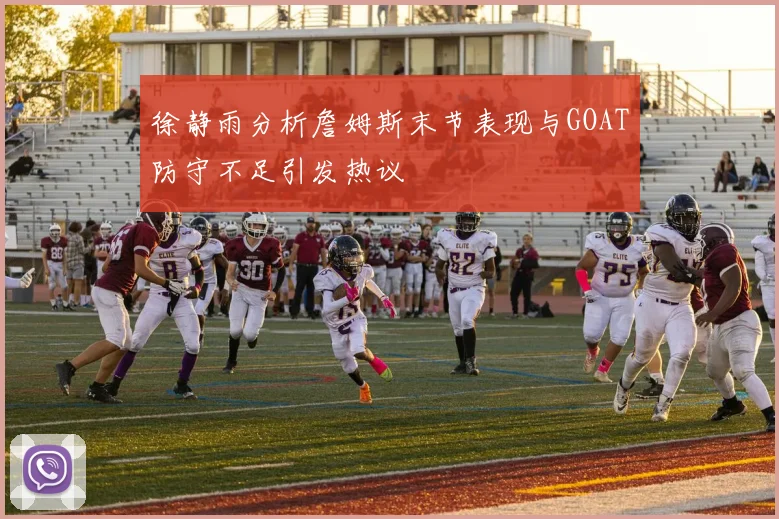 徐静雨分析詹姆斯末节表现与GOAT防守不足引发热议