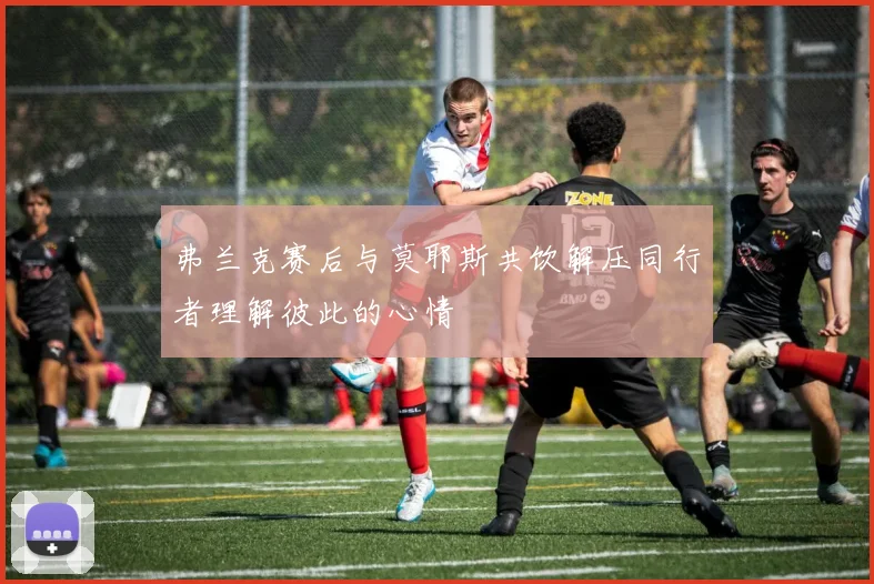 弗兰克赛后与莫耶斯共饮解压同行者理解彼此的心情