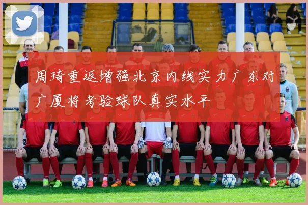 周琦重返增强北京内线实力广东对广厦将考验球队真实水平