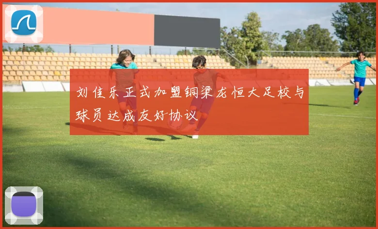 刘佳乐正式加盟铜梁龙恒大足校与球员达成友好协议