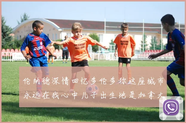 伦纳德深情回忆多伦多称这座城市永远在我心中儿子出生地是加拿大