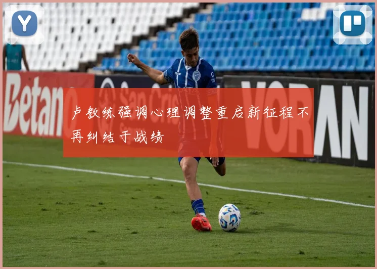 卢教练强调心理调整重启新征程不再纠结于战绩