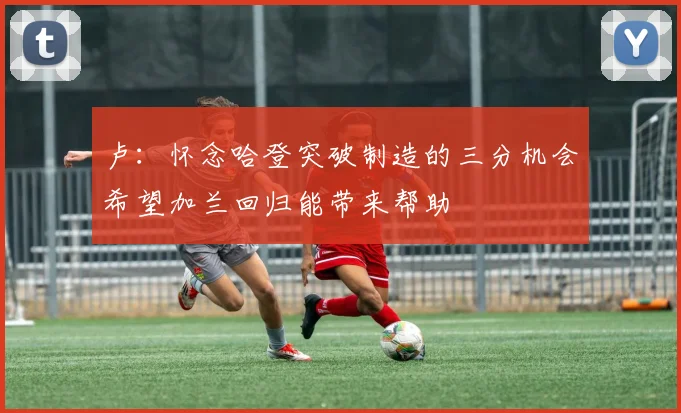 卢：怀念哈登突破制造的三分机会希望加兰回归能带来帮助