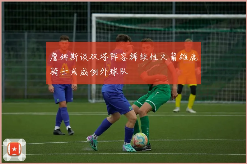 詹姆斯谈双塔阵容稀缺性火箭雄鹿骑士或成例外球队