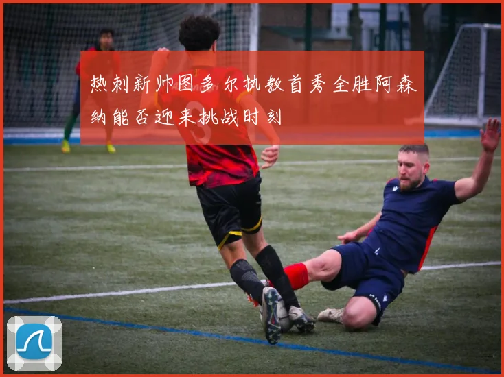 热刺新帅图多尔执教首秀全胜阿森纳能否迎来挑战时刻
