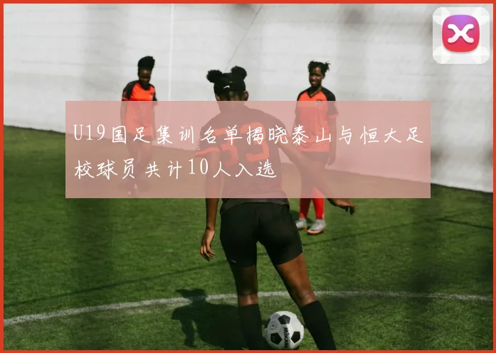 U19国足集训名单揭晓泰山与恒大足校球员共计10人入选