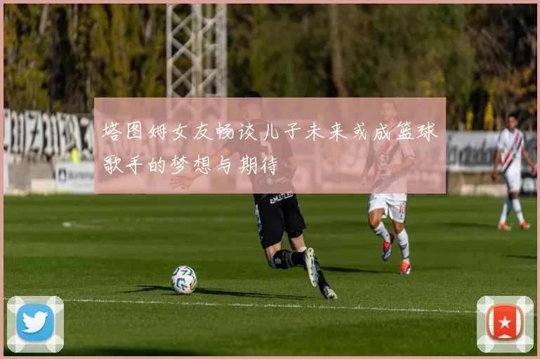 塔图姆女友畅谈儿子未来或成篮球歌手的梦想与期待