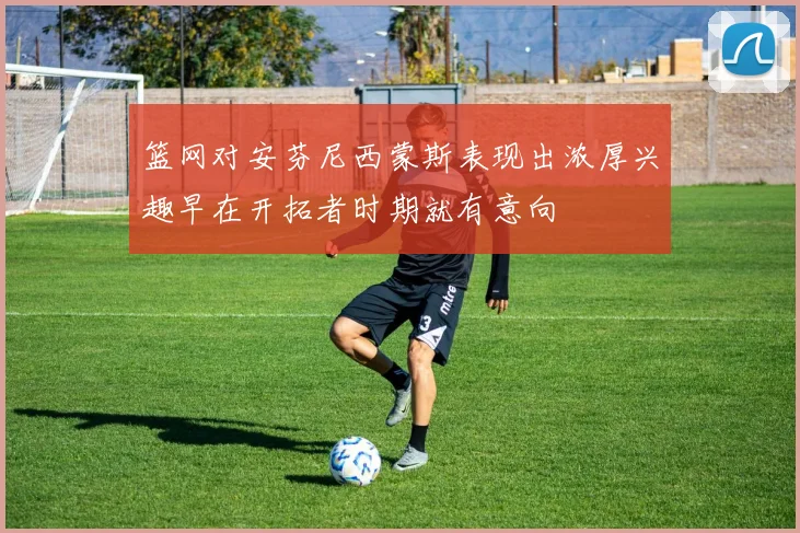 篮网对安芬尼西蒙斯表现出浓厚兴趣早在开拓者时期就有意向